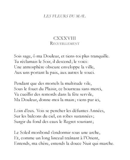 enchanting:

Extrait de Les Fleurs du Mal, Charles Baudelaire, 1868.  Nous sommes les mortels condamnés.

 
Meditation
Be good, my Sorrow: hush now: settle down. You sighed for dusk, and now it comes: look there!A denser atmosphere obscures the town, To some restoring peace, to others care.
While the lewd multitude, like hungry beasts, By pleasure scourged (no thug so fierce as he!) Go forth to seek remorse among their feasts — Come, take my hand; escape from them with me.
From balconies of sky, around us yet, Lean the dead years in fashions that have ceased. Out of the depth of waters smiles Regret.
The sun sinks moribund beneath an arch, And like a long shroud rustling from the East, Hark, Love, the gentle Night is on the march.


