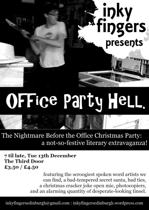 The Nightmare Before the Office Christmas PartyDecember 13th, 7 - 11
The Third Door, Lothia St£3.50/£4.50

Inky Fingers, Edinburgh&#8217;s grassroots events series for writers and performers, is putting on a spectacular literary office party. Come in your awful bowties and desperate tinsel to enjoy festive and unfestive performances from top local writers, photocopier destruction, an extraordinary literary secret santa, a competition for the worst christmas cracker joke, and much else besides. Grotesque, glorious, and packed to the gunnels with amazing words: be there!

Inky Fingers is an Edinburgh-based events series for writers and performers, running workshops, open mics, and special literary events. Find out more at http://inkyfingersedinburgh.wordpress.com/, on Facebook, or on Twitter @InkyFingersEdin.