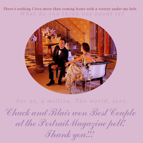  Chuck and Blair arrived #1 in the Portrait Magazine poll with about 480.000 votes!!We wanted to thank you all for the support. I know many of you have voted, we couldn&#8217;t win this poll without your help. We appreciate your help and hope in the future you&#8217;ll continue to support Chuck and Blair, Blair and Chuck. We should NEVER give up! Now let&#8217;s celebrate, and Chuck and Blair forever!  