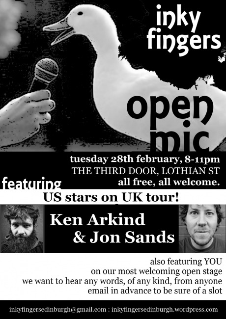 The Inky Fingers Open Mic 
28 February
from 8-11pm

It’s free&#160;!!!!!!

This month, we’re incredibly excited to be featuring two top US poets,
KEN ARKIND and JON SANDS, as part of their UK tour. Ken Arkind is a
National Poetry Slam Champion, Nuyorican Poets Cafe Grand Slam
Champion and full time touring artist who has performed across the US,
been publishedin numerous anthologies, and featured in HBO, CBS, NBC
and Borders.com’s Open Door Poetry series. Jon Sands is a full-time
teaching &amp; performing artist. His first full collection of poems, The
New Clean, was released in 2011 from Write Bloody Publishing. Jon is
currently the Director of Poetry Education at the Positive Health
Project.

The Inky Fingers Open Mic takes place on the fourth Tuesday of the
month, from 8-11pm. It’s free to come and free for anyone to perform,
regardless of style, experience, or identity. We want to hear from
everybody, and we want to support everybody in performing for a
friendly audience. We want your poems, your rants, your ballads, your
short stories, your diaries, your experimental texts, your heart, your
mind, your body. We want the essay on your summer holidays you wrote
when you were four, your adolescent haiku, and extracts from your
eventually-to-be-completed epic fantasy quadrilogy. We want to hear
your best new work as well. And we want people to care about the way
words are performed.

As well as the open mic, each night features top performers from the
UK and further afield: we bring you the best in poetry, storytelling,
fiction, and everything else that involves putting beautiful words in
a beautiful order!

Spaces to perform are limited, so please email
inkyfingersedinburgh@gmail.com to reserve a space.