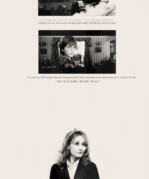 havethestrength: One weekend after flat hunting, I took the train back to London on my own and the idea for Harry Potter fell into my head […] A scrawny, little black haired, bespectacled boy became more and more of a wizard to me. He became more real. -JK Rowling